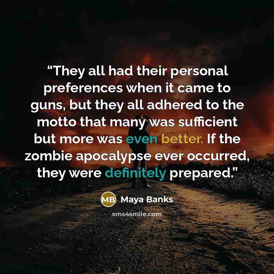 “They all had their personal preferences when it came to guns, but they all adhered to the motto that many was sufficient but more was even better. If the zombie apocalypse ever occurred, they were definitely prepared.” quote by Maya Banks