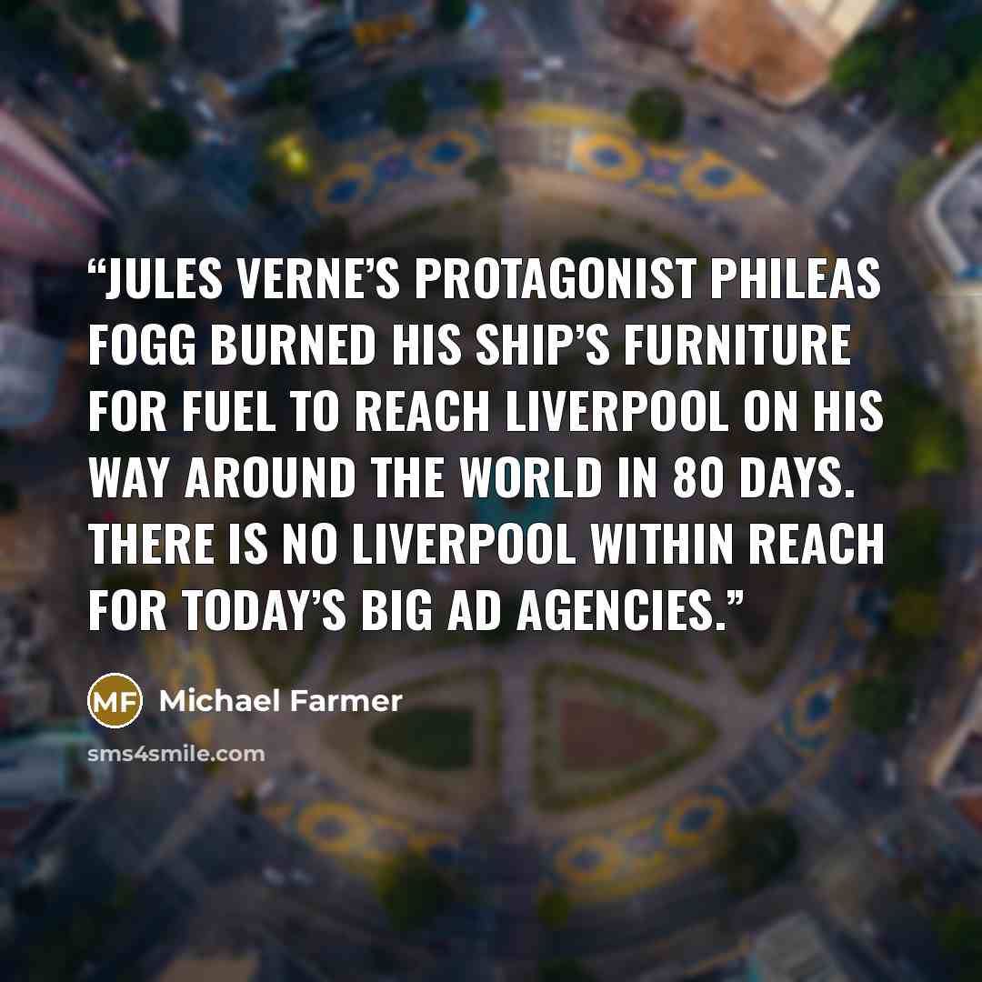 “Jules Verne’s protagonist Phileas Fogg burned his ship’s furniture for fuel to reach Liverpool on his way around the world in 80 days. There is no Liverpool within reach for today’s big ad agencies.” quote by Michael Farmer