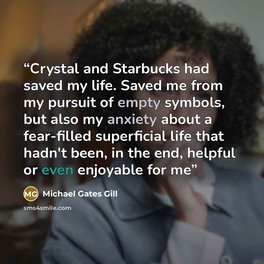 “Crystal and Starbucks had saved my life. Saved me from my pursuit of empty symbols, but also my anxiety about a fear-filled superficial life that hadn't been, in the end, helpful or even enjoyable for me” quote by Michael Gates Gill
