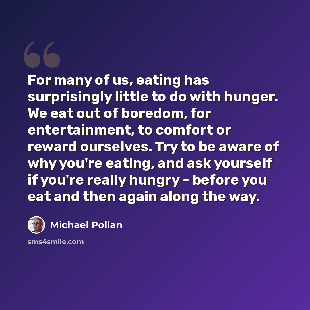 “For many of us, eating has surprisingly little to do with hunger. We eat out of boredom, for entertainment, to comfort or reward ourselves. Try to be aware of why you're eating, and ask yourself if you're really hungry - before you eat and then again along the way.” quote by Michael Pollan