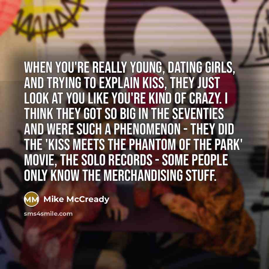 “When you're really young, dating girls, and trying to explain Kiss, they just look at you like you're kind of crazy. I think they got so big in the Seventies and were such a phenomenon - they did the 'Kiss Meets the Phantom of the Park' movie, the solo records - some people only know the…” quote by Mike McCready