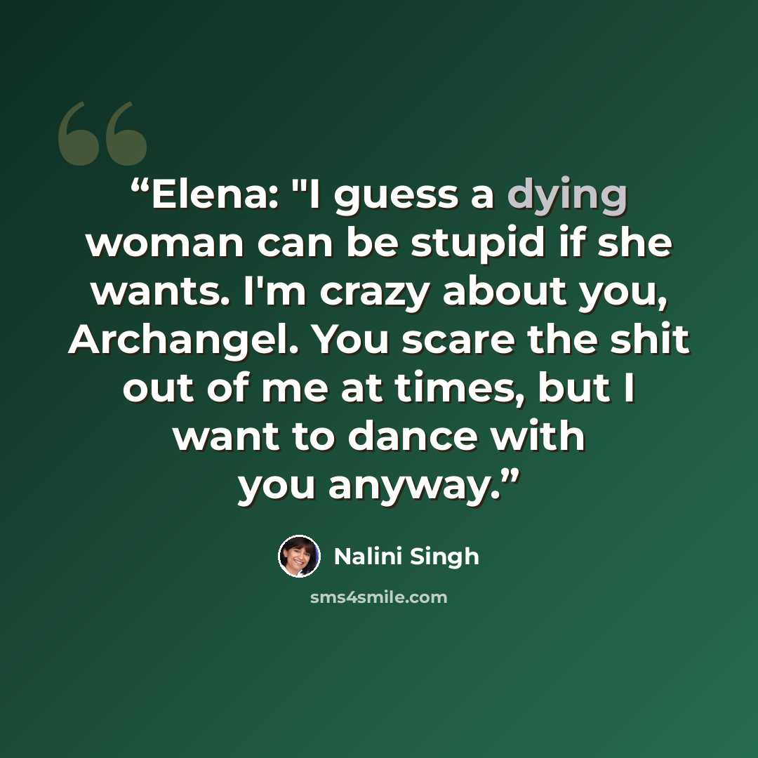 “Elena: "I guess a dying woman can be stupid if she wants. I'm crazy about you, Archangel. You scare the shit out of me at times, but I want to dance with you anyway.” quote by Nalini Singh