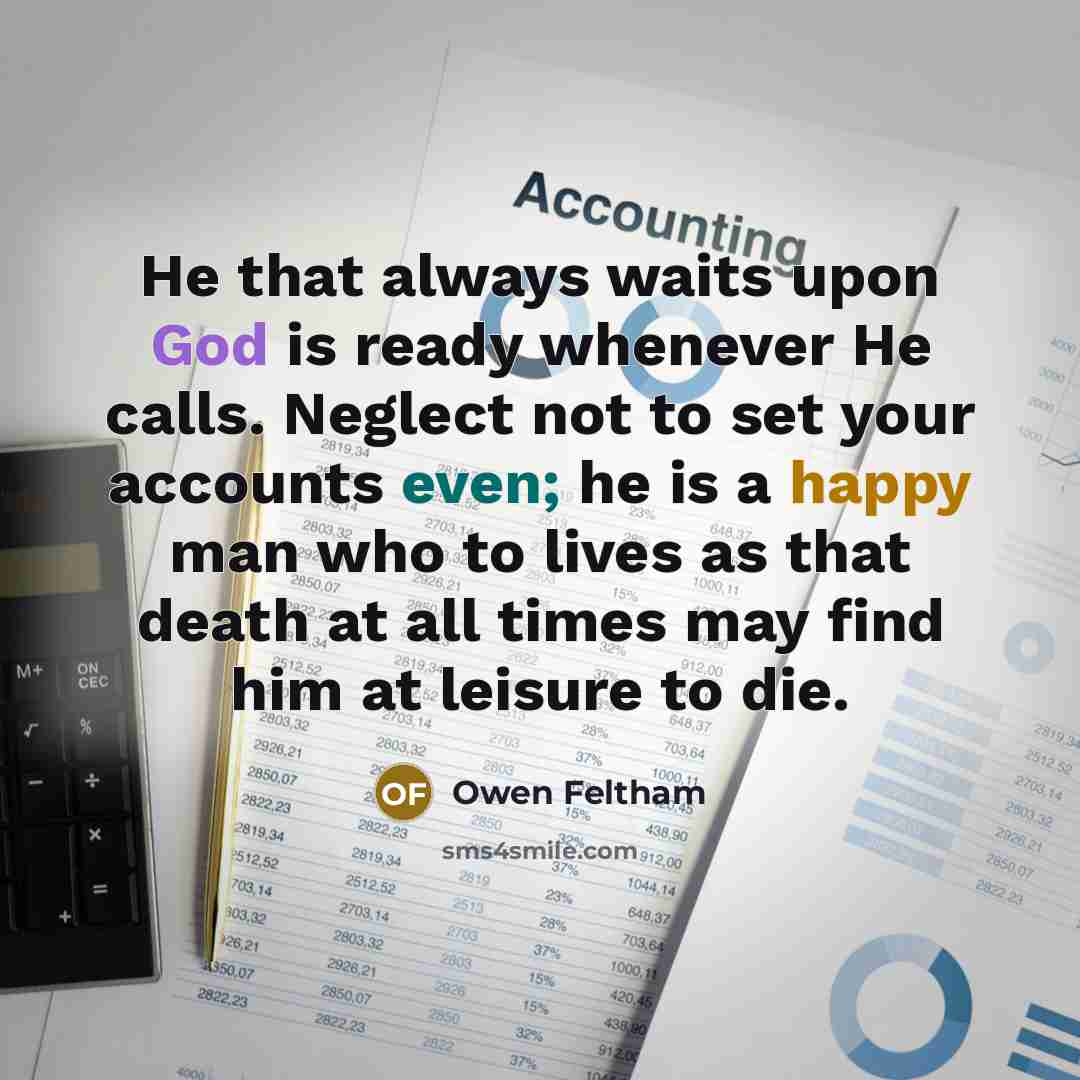 “He that always waits upon God is ready whenever He calls. Neglect not to set your accounts even; he is a happy man who to lives as that death at all times may find him at leisure to die.” quote by Owen Feltham