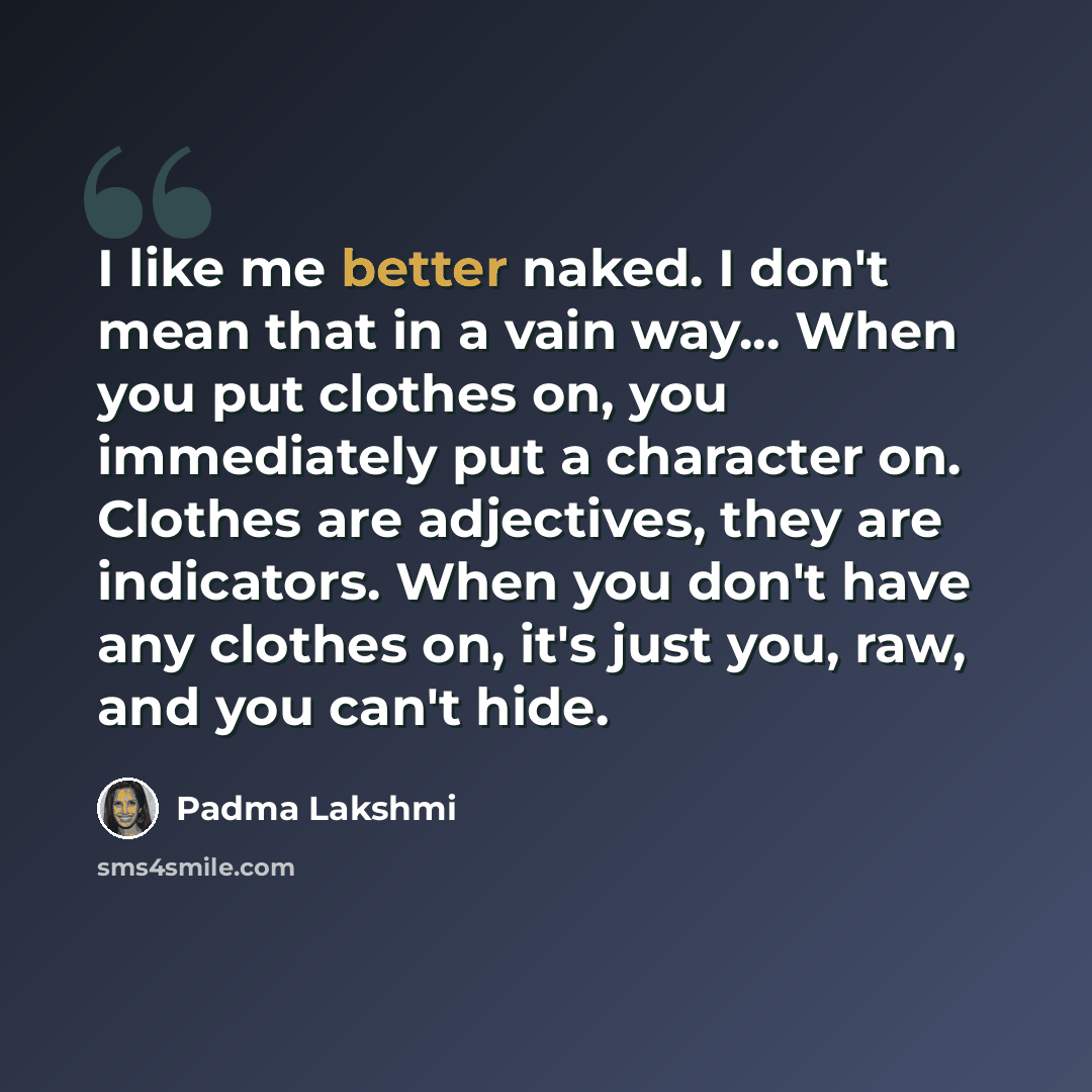 “I like me better naked. I don't mean that in a vain way... When you put clothes on, you immediately put a character on. Clothes are adjectives, they are indicators. When you don't have any clothes on, it's just you, raw, and you can't hide.” quote by Padma Lakshmi