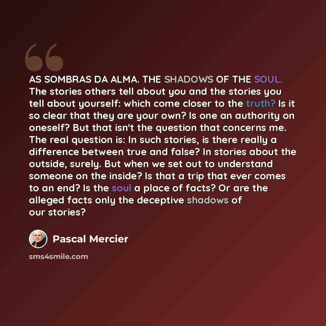 “AS SOMBRAS DA ALMA. THE SHADOWS OF THE SOUL. The stories others tell about you and the stories you tell about yourself: which come closer to the truth? Is it so clear that they are your own? Is one an authority on oneself? But that isn't the question that concerns me. The real question is: In such…” quote by Pascal Mercier