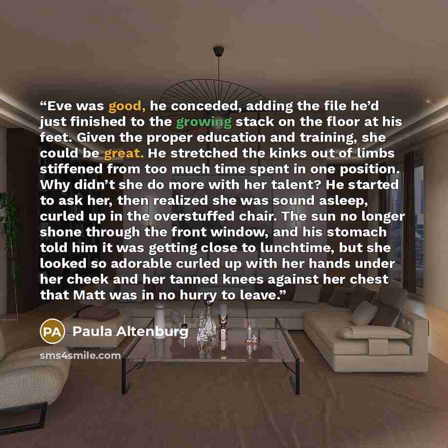 “Eve was good, he conceded, adding the file he’d just finished to the growing stack on the floor at his feet. Given the proper education and training, she could be great. He stretched the kinks out of limbs stiffened from too much time spent in one position. Why didn’t she do more with her talent?…” quote by Paula Altenburg