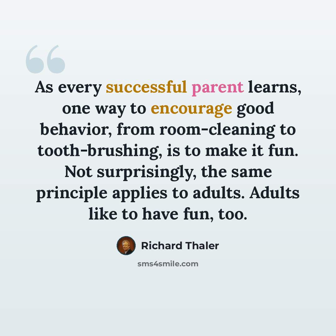 “As every successful parent learns, one way to encourage good behavior, from room-cleaning to tooth-brushing, is to make it fun. Not surprisingly, the same principle applies to adults. Adults like to have fun, too.” quote by Richard Thaler