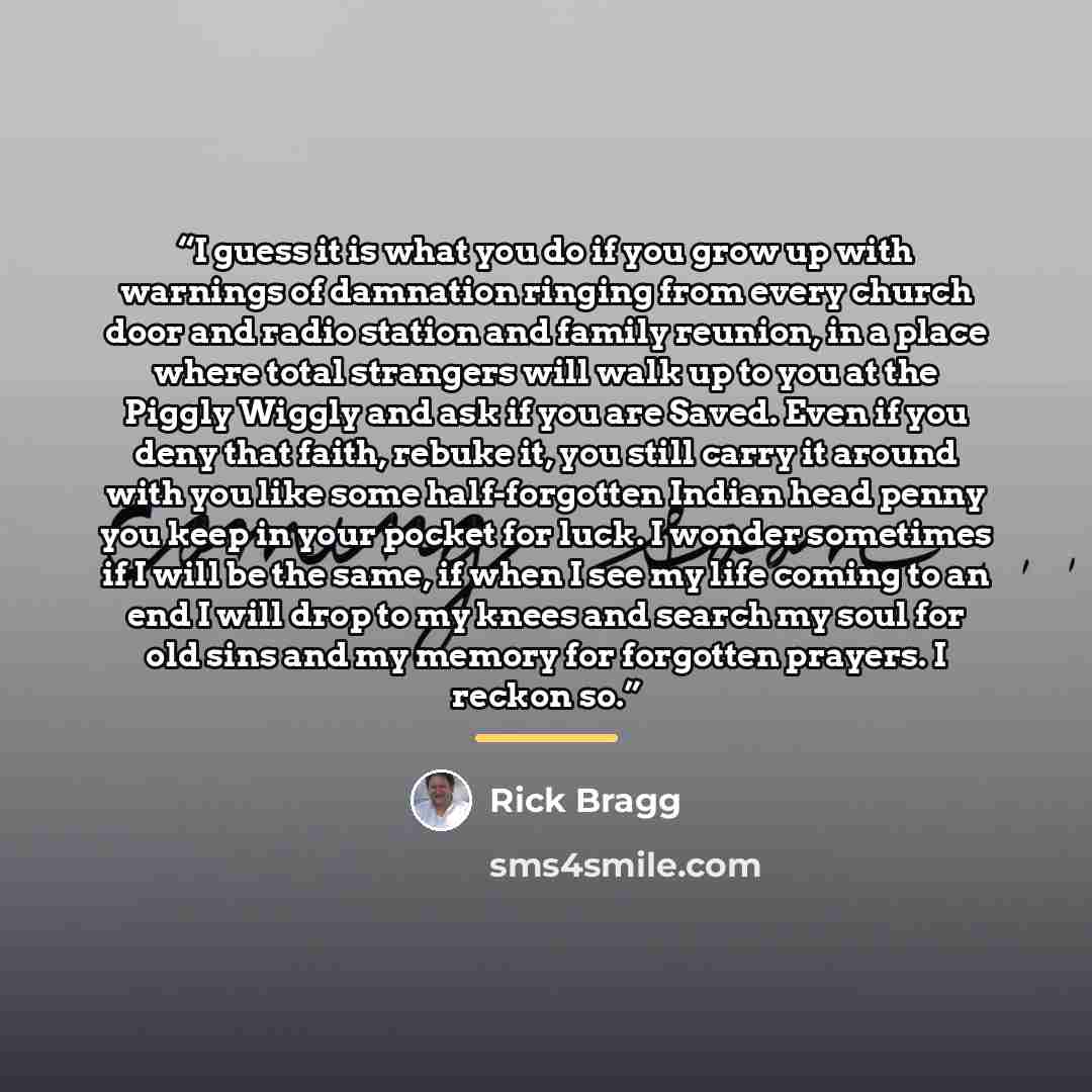 “I guess it is what you do if you grow up with warnings of damnation ringing from every church door and radio station and family reunion, in a place where total strangers will walk up to you at the Piggly Wiggly and ask if you are Saved. Even if you deny that faith, rebuke it, you still carry it…” quote by Rick Bragg