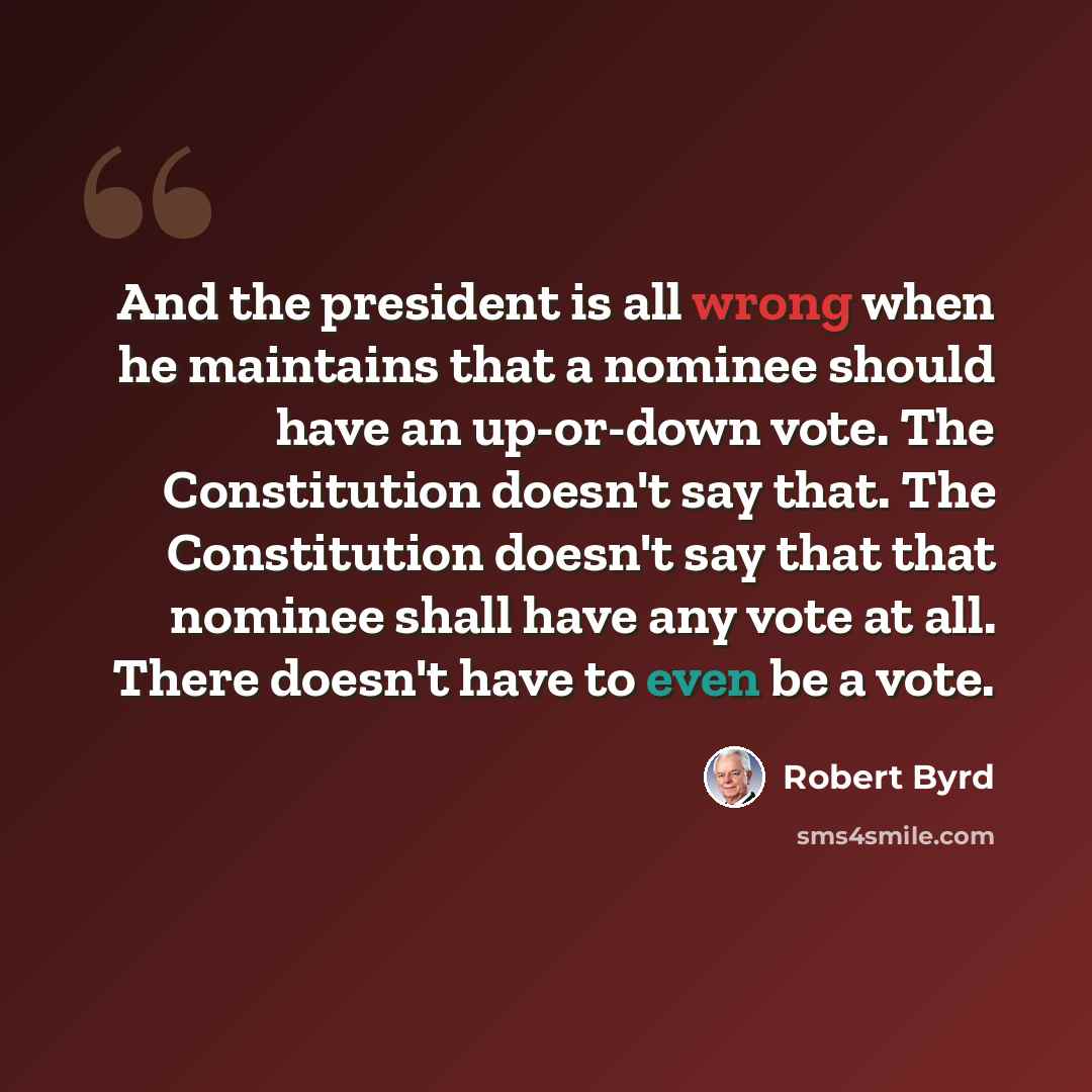 “And the president is all wrong when he maintains that a nominee should have an up-or-down vote. The Constitution doesn't say that. The Constitution doesn't say that that nominee shall have any vote at all. There doesn't have to even be a vote.” quote by Robert Byrd