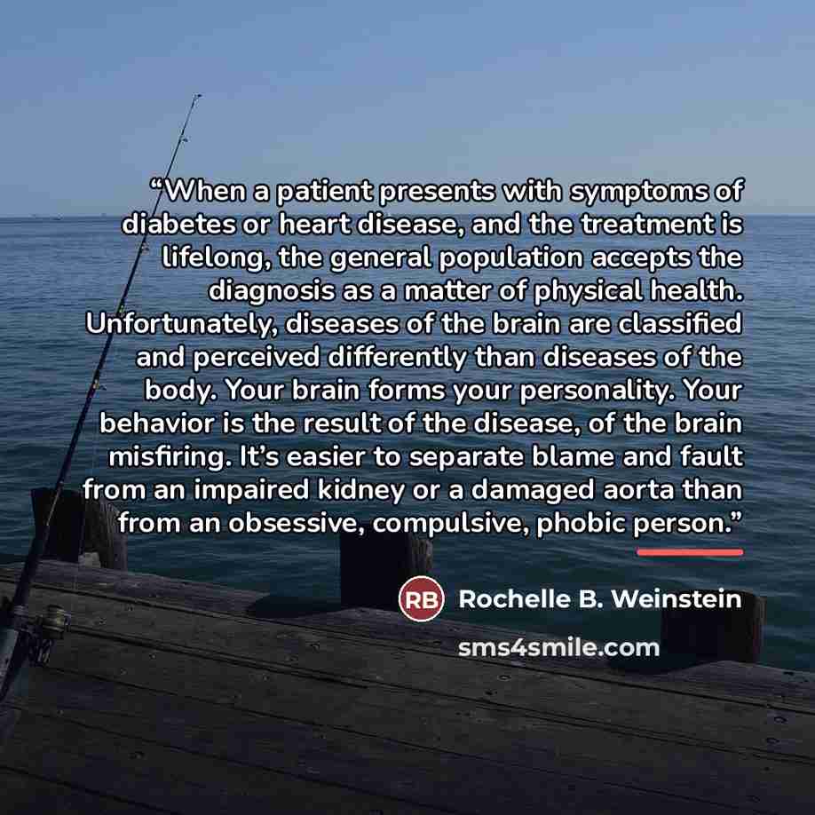 “When a patient presents with symptoms of diabetes or heart disease, and the treatment is lifelong, the general population accepts the diagnosis as a matter of physical health. Unfortunately, diseases of the brain are classified and perceived differently than diseases of the body. Your brain forms…” quote by Rochelle B. Weinstein