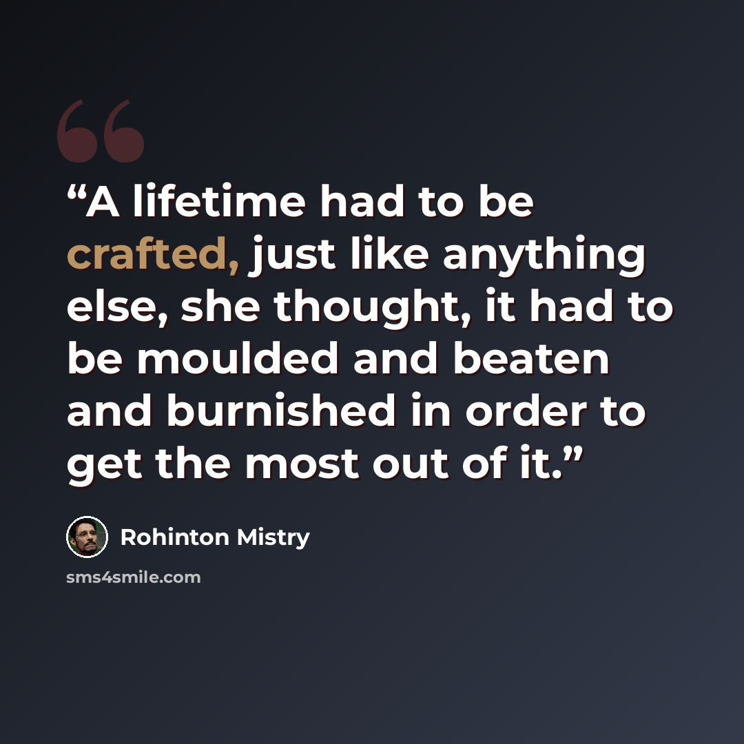 “A lifetime had to be crafted, just like anything else, she thought, it had to be moulded and beaten and burnished in order to get the most out of it.” quote by Rohinton Mistry