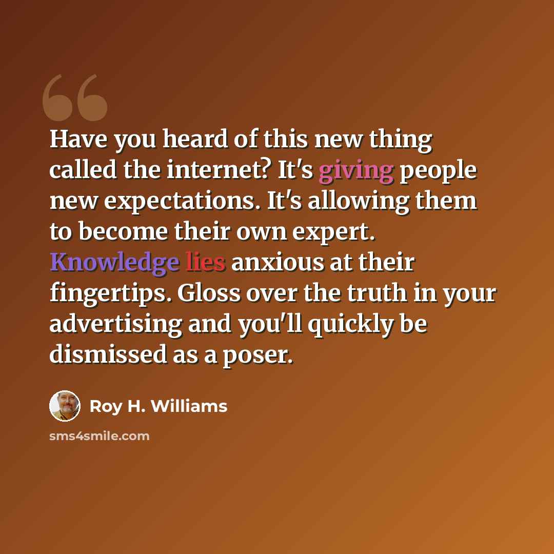 “Have you heard of this new thing called the internet? It's giving people new expectations. It's allowing them to become their own expert. Knowledge lies anxious at their fingertips. Gloss over the truth in your advertising and you'll quickly be dismissed as a poser.” quote by Roy H. Williams