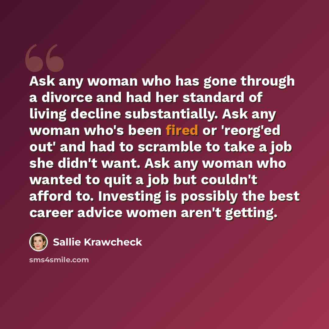 “Ask any woman who has gone through a divorce and had her standard of living decline substantially. Ask any woman who's been fired or 'reorg'ed out' and had to scramble to take a job she didn't want. Ask any woman who wanted to quit a job but couldn't afford to. Investing is possibly the best…” quote by Sallie Krawcheck