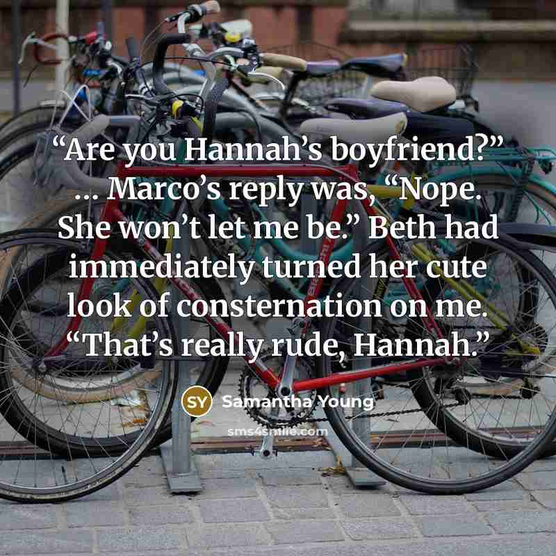 “Are you Hannah’s boyfriend?” … Marco’s reply was, “Nope. She won’t let me be.” Beth had immediately turned her cute look of consternation on me. “That’s really rude, Hannah.” quote by Samantha Young