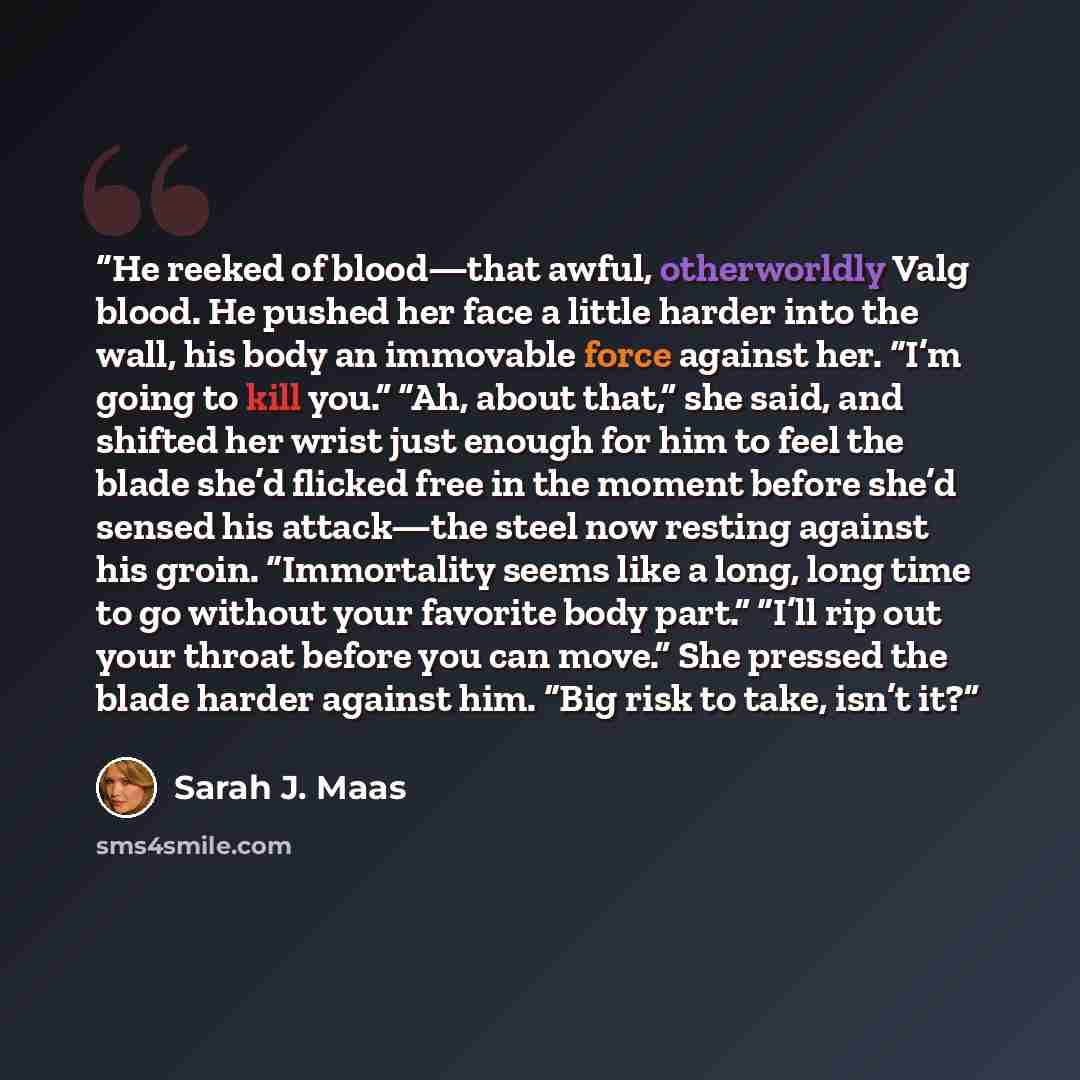 “He reeked of blood—that awful, otherworldly Valg blood. He pushed her face a little harder into the wall, his body an immovable force against her. “I’m going to kill you.” “Ah, about that,” she said, and shifted her wrist just enough for him to feel the blade she’d flicked free in the moment…” quote by Sarah J. Maas