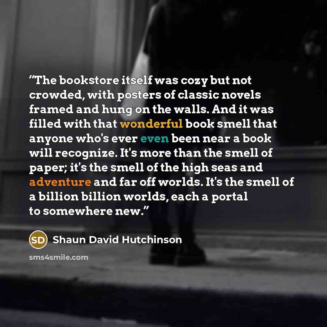 “The bookstore itself was cozy but not crowded, with posters of classic novels framed and hung on the walls. And it was filled with that wonderful book smell that anyone who's ever even been near a book will recognize. It's more than the smell of paper; it's the smell of the high seas and adventure…” quote by Shaun David Hutchinson