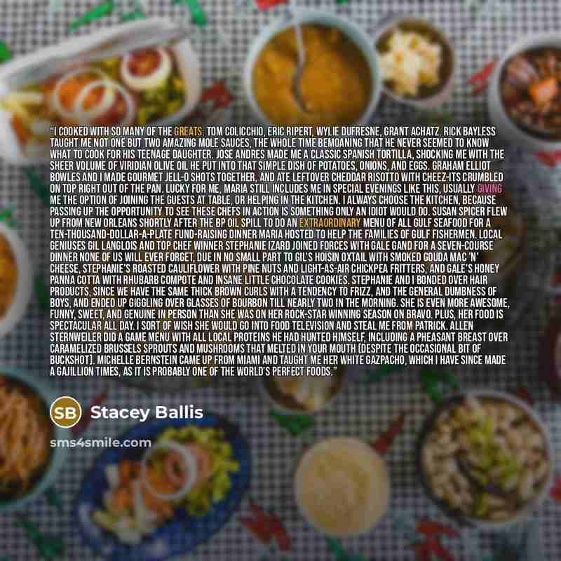 “I cooked with so many of the greats: Tom Colicchio, Eric Ripert, Wylie Dufresne, Grant Achatz. Rick Bayless taught me not one but two amazing mole sauces, the whole time bemoaning that he never seemed to know what to cook for his teenage daughter. Jose Andres made me a classic Spanish tortilla…” quote by Stacey Ballis