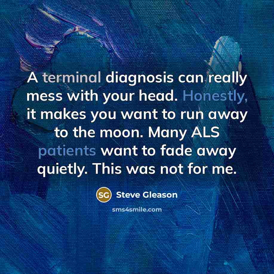 “A terminal diagnosis can really mess with your head. Honestly, it makes you want to run away to the moon. Many ALS patients want to fade away quietly. This was not for me.” quote by Steve Gleason
