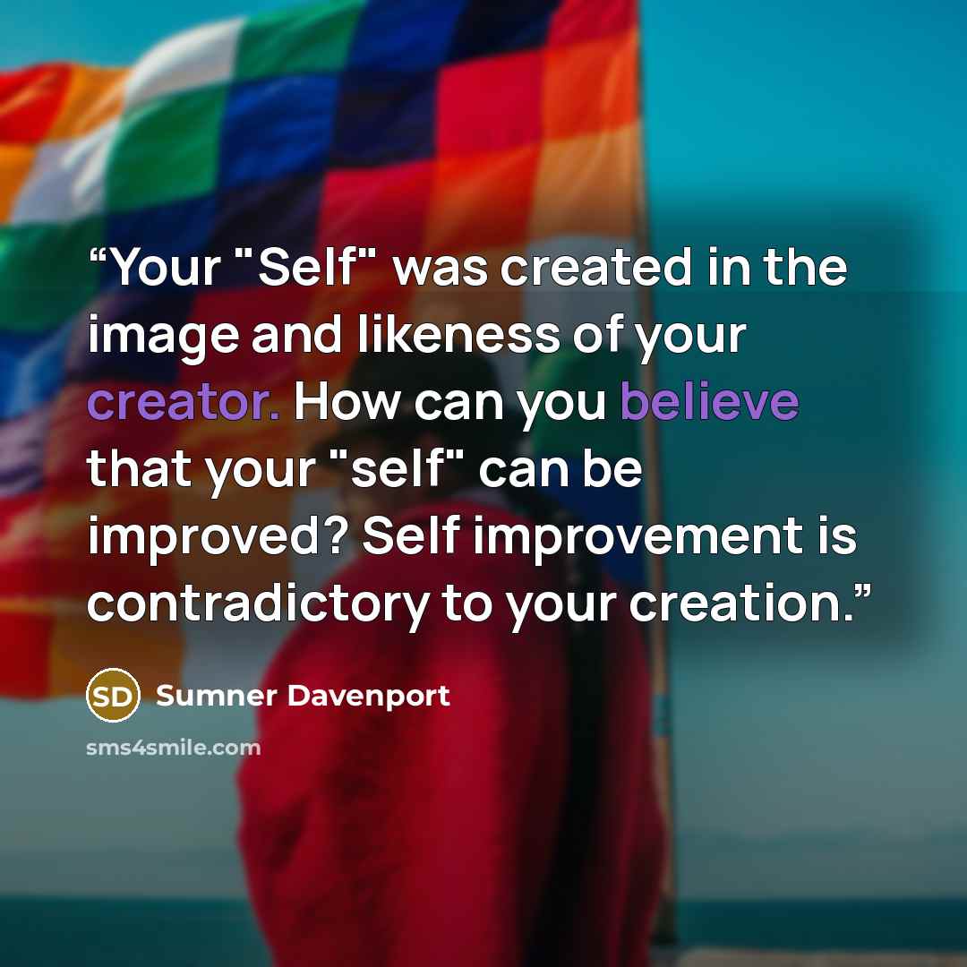 “Your "Self" was created in the image and likeness of your creator. How can you believe that your "self" can be improved? Self improvement is contradictory to your creation.” quote by Sumner Davenport