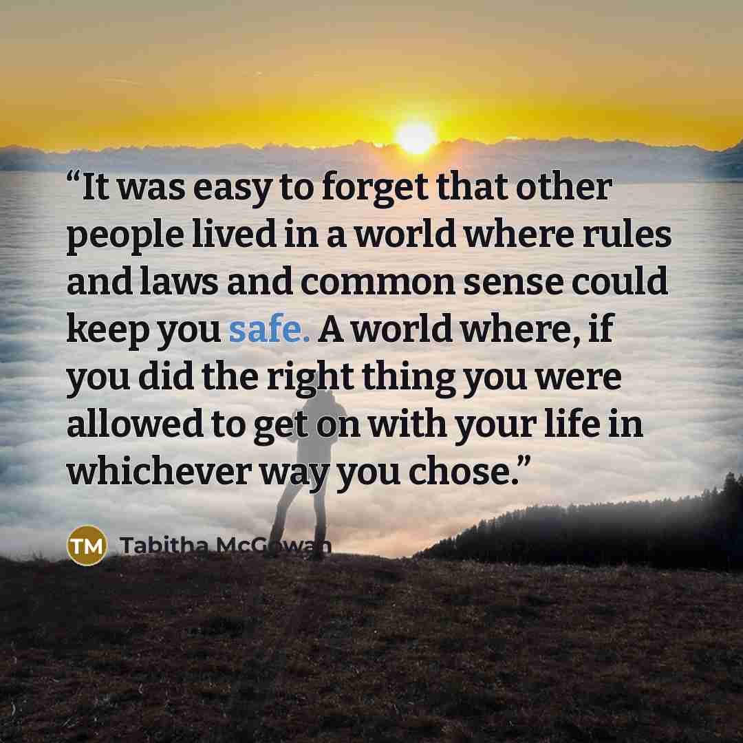 “It was easy to forget that other people lived in a world where rules and laws and common sense could keep you safe. A world where, if you did the right thing you were allowed to get on with your life in whichever way you chose.” quote by Tabitha McGowan