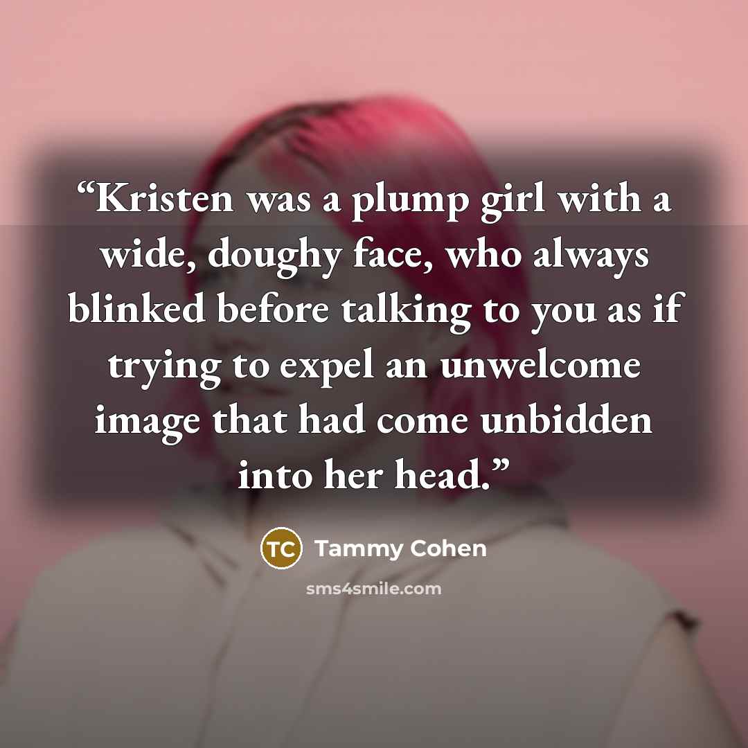 “Kristen was a plump girl with a wide, doughy face, who always blinked before talking to you as if trying to expel an unwelcome image that had come unbidden into her head.” quote by Tammy Cohen