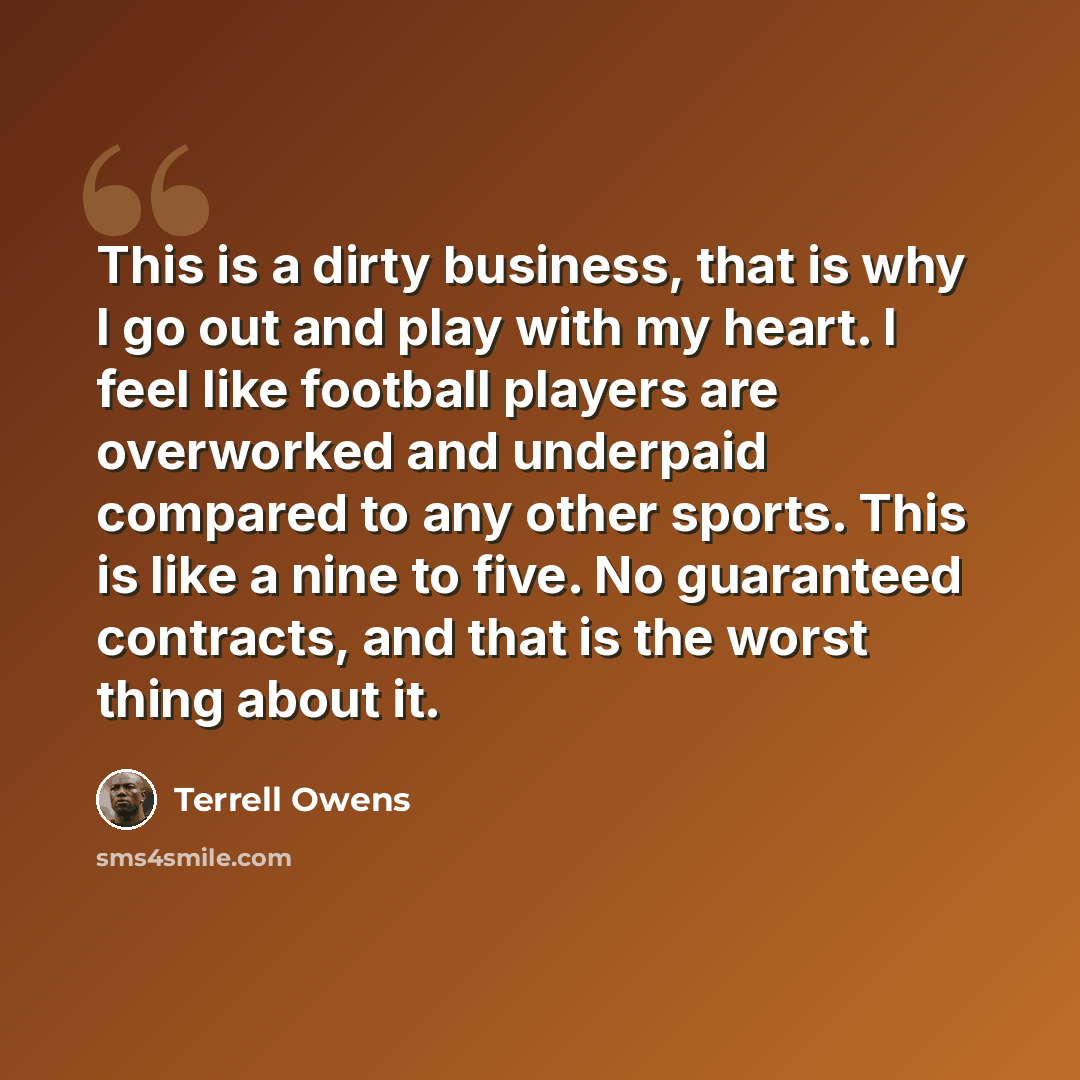 “This is a dirty business, that is why I go out and play with my heart. I feel like football players are overworked and underpaid compared to any other sports. This is like a nine to five. No guaranteed contracts, and that is the worst thing about it.” quote by Terrell Owens
