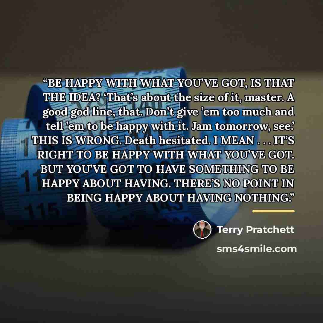 “BE HAPPY WITH WHAT YOU’VE GOT, IS THAT THE IDEA? ‘That’s about the size of it, master. A good god line, that. Don’t give ’em too much and tell ’em to be happy with it. Jam tomorrow, see.’ THIS IS WRONG. Death hesitated. I MEAN . . . IT’S RIGHT TO BE HAPPY WITH WHAT YOU’VE GOT. BUT YOU’VE GOT TO…” quote by Terry Pratchett