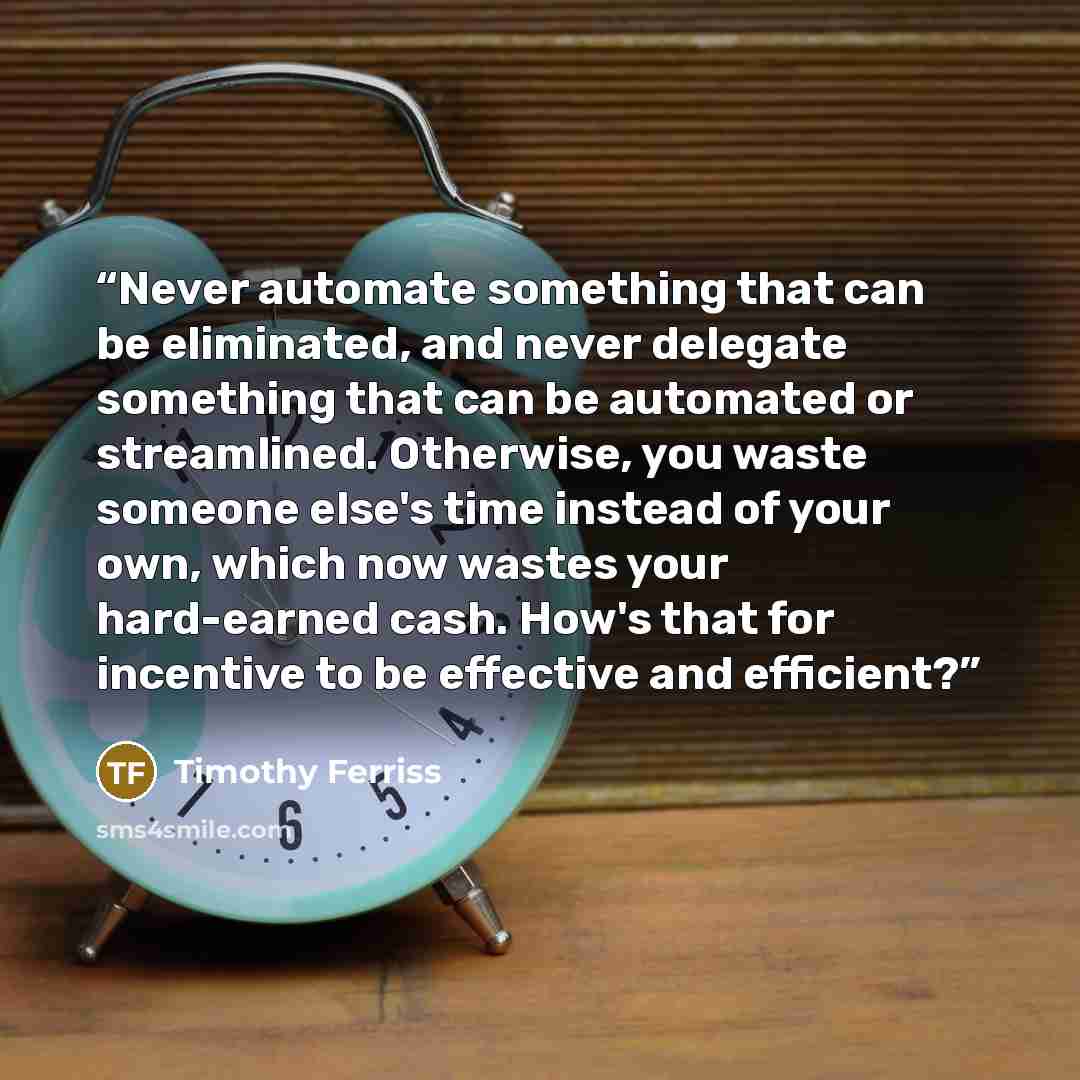 “Never automate something that can be eliminated, and never delegate something that can be automated or streamlined. Otherwise, you waste someone else's time instead of your own, which now wastes your hard-earned cash. How's that for incentive to be effective and efficient?” quote by Timothy Ferriss