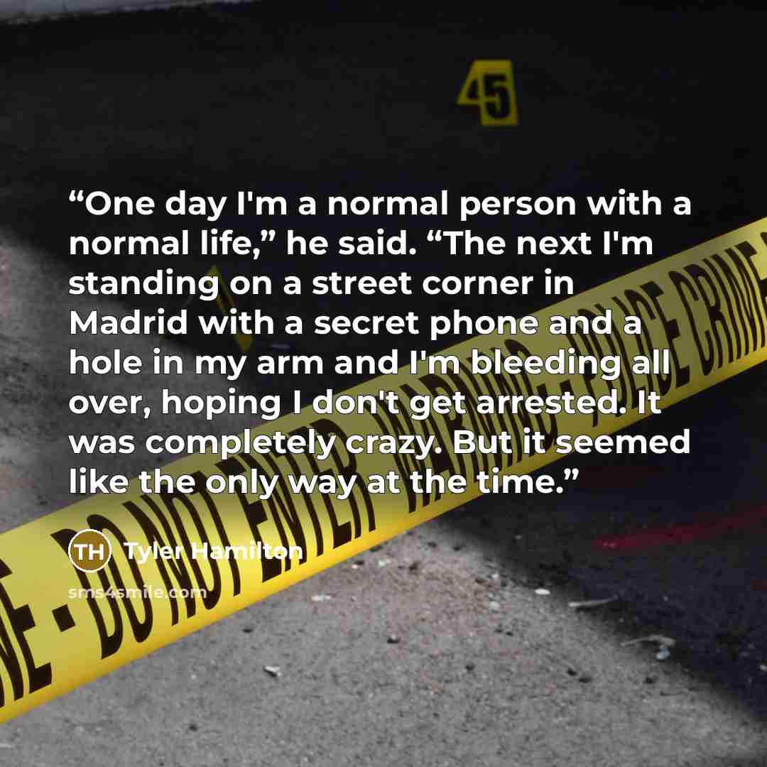 “One day I'm a normal person with a normal life,” he said. “The next I'm standing on a street corner in Madrid with a secret phone and a hole in my arm and I'm bleeding all over, hoping I don't get arrested. It was completely crazy. But it seemed like the only way at the time.” quote by Tyler Hamilton