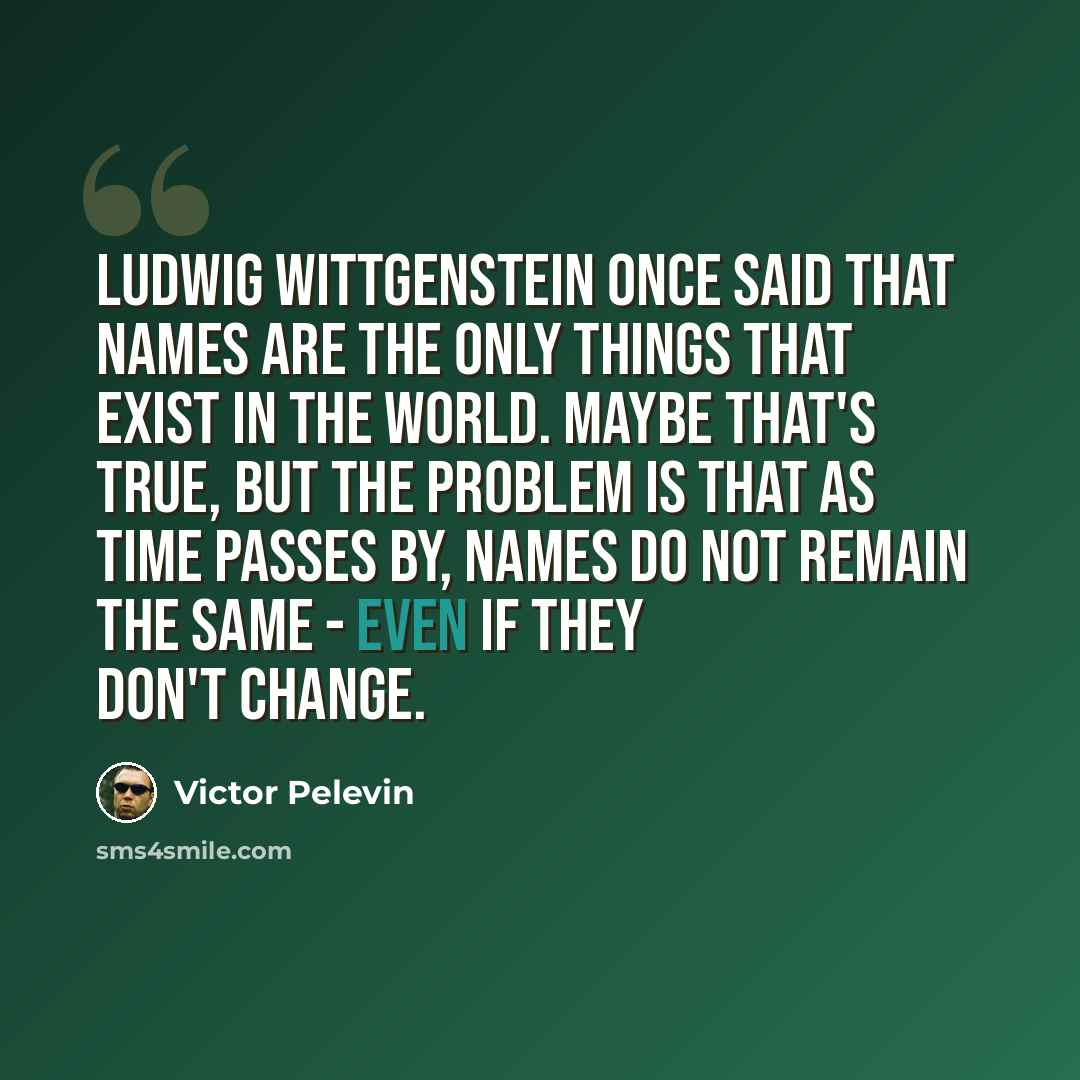 “Ludwig Wittgenstein once said that names are the only things that exist in the world. Maybe that's true, but the problem is that as time passes by, names do not remain the same - even if they don't change.” quote by Victor Pelevin