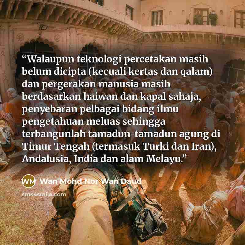 “Walaupun teknologi percetakan masih belum dicipta (kecuali kertas dan qalam) dan pergerakan manusia masih berdasarkan haiwan dan kapal sahaja, penyebaran pelbagai bidang ilmu pengetahuan meluas sehingga terbangunlah tamadun-tamadun agung di Timur Tengah (termasuk Turki dan Iran), Andalusia, India…” quote by Wan Mohd Nor Wan Daud