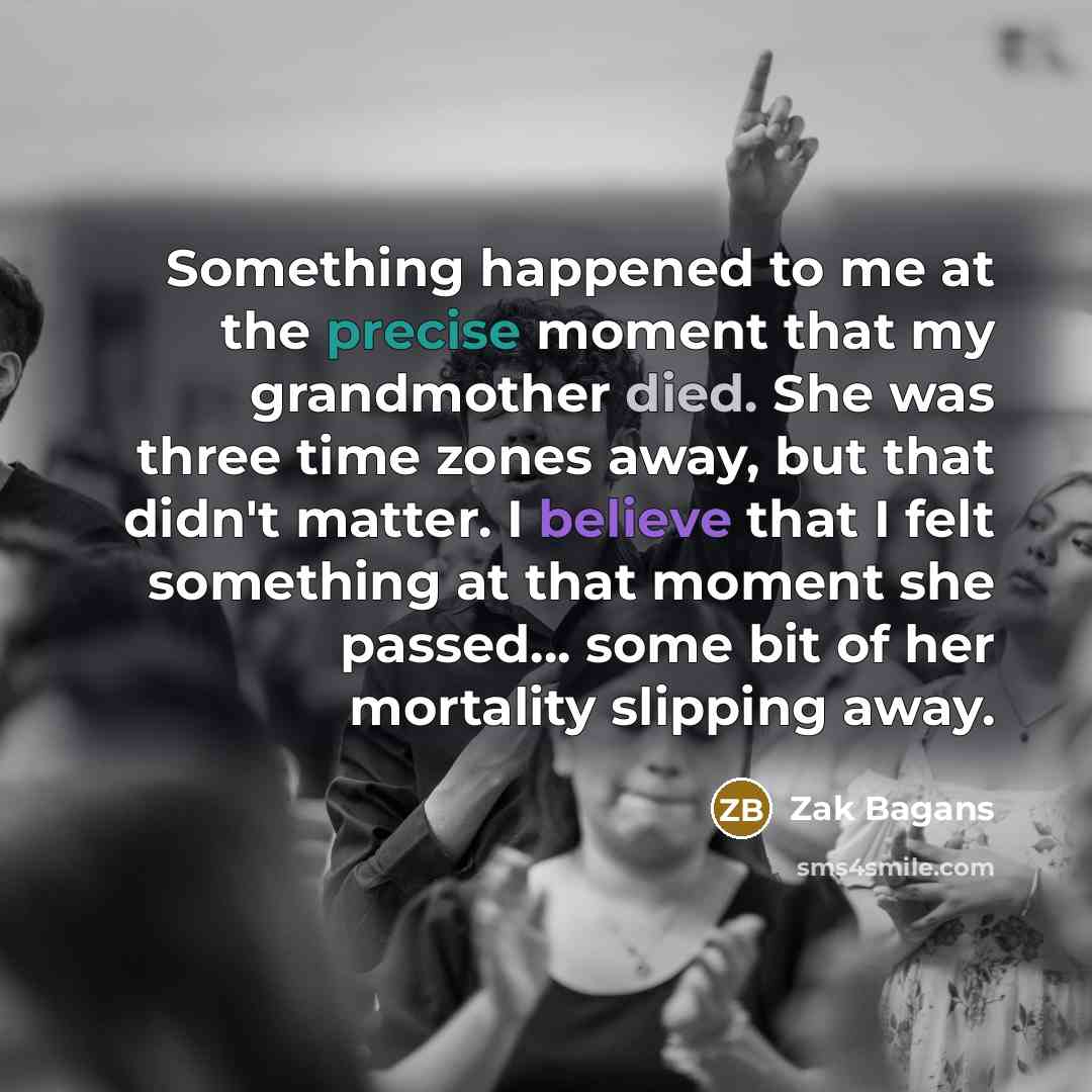 “Something happened to me at the precise moment that my grandmother died. She was three time zones away, but that didn't matter. I believe that I felt something at that moment she passed... some bit of her mortality slipping away.” quote by Zak Bagans