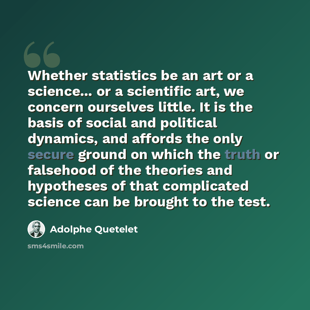 “Whether statistics be an art or a science... or a scientific art, we concern ourselves little. It is the basis of social and political dynamics, and affords the only secure ground on which the truth or falsehood of the theories and hypotheses of that complicated science can be brought to the test.” quote by Adolphe Quetelet