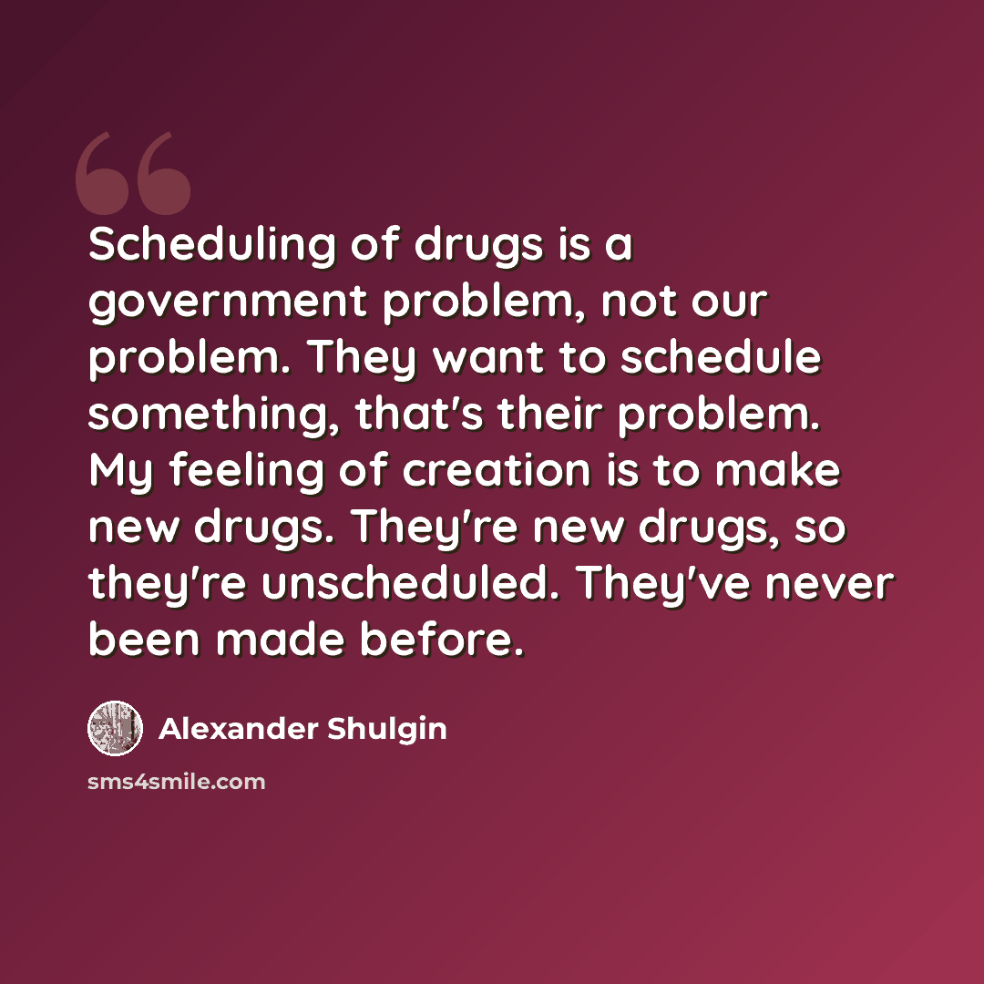 “Scheduling of drugs is a government problem, not our problem. They want to schedule something, that's their problem. My feeling of creation is to make new drugs. They're new drugs, so they're unscheduled. They've never been made before.” quote by Alexander Shulgin