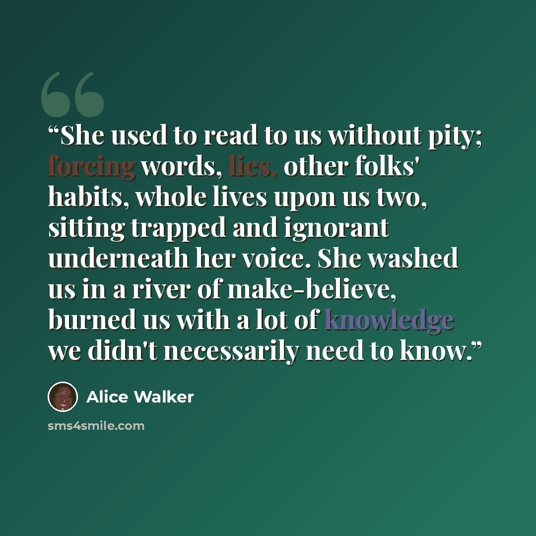 “She used to read to us without pity; forcing words, lies, other folks' habits, whole lives upon us two, sitting trapped and ignorant underneath her voice. She washed us in a river of make-believe, burned us with a lot of knowledge we didn't necessarily need to know.” quote by Alice Walker