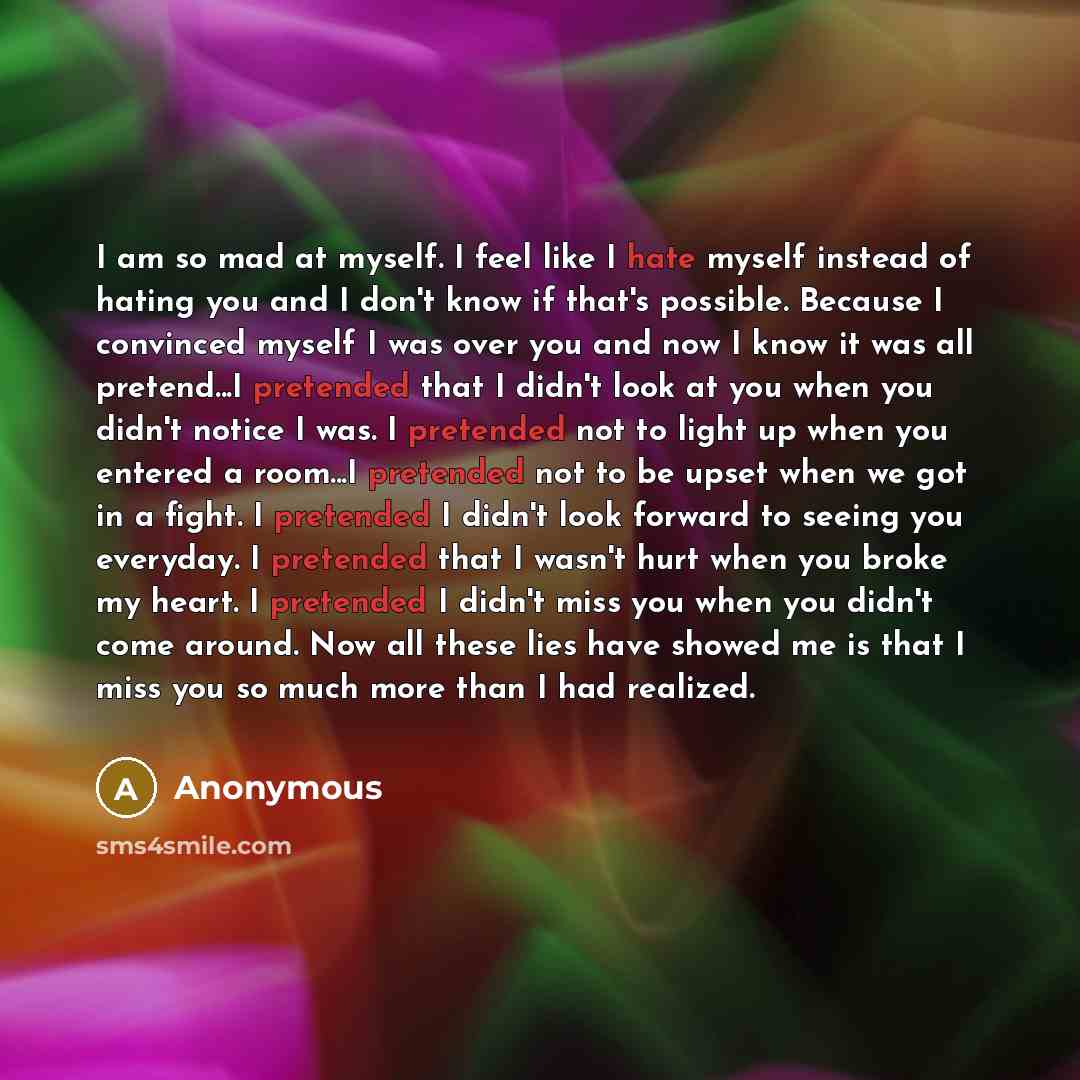 “I am so mad at myself. I feel like I hate myself instead of hating you and I don't know if that's possible. Because I convinced myself I was over you and now I know it was all pretend...I pretended that I didn't look at you when you didn't notice I was. I pretended not to light up when you entered…” quote by Anonymous