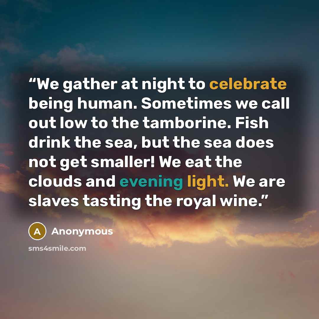 “We gather at night to celebrate being human. Sometimes we call out low to the tamborine. Fish drink the sea, but the sea does not get smaller! We eat the clouds and evening light. We are slaves tasting the royal wine.” quote by Anonymous