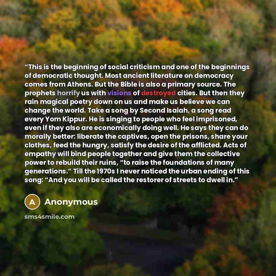 “This is the beginning of social criticism and one of the beginnings of democratic thought. Most ancient literature on democracy comes from Athens. But the Bible is also a primary source. The prophets horrify us with visions of destroyed cities. But then they rain magical poetry down on us and make…” quote by Anonymous