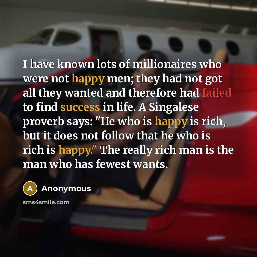“I have known lots of millionaires who were not happy men; they had not got all they wanted and therefore had failed to find success in life. A Singalese proverb says: "He who is happy is rich, but it does not follow that he who is rich is happy." The really rich man is the man who has fewest wants.” quote by Anonymous