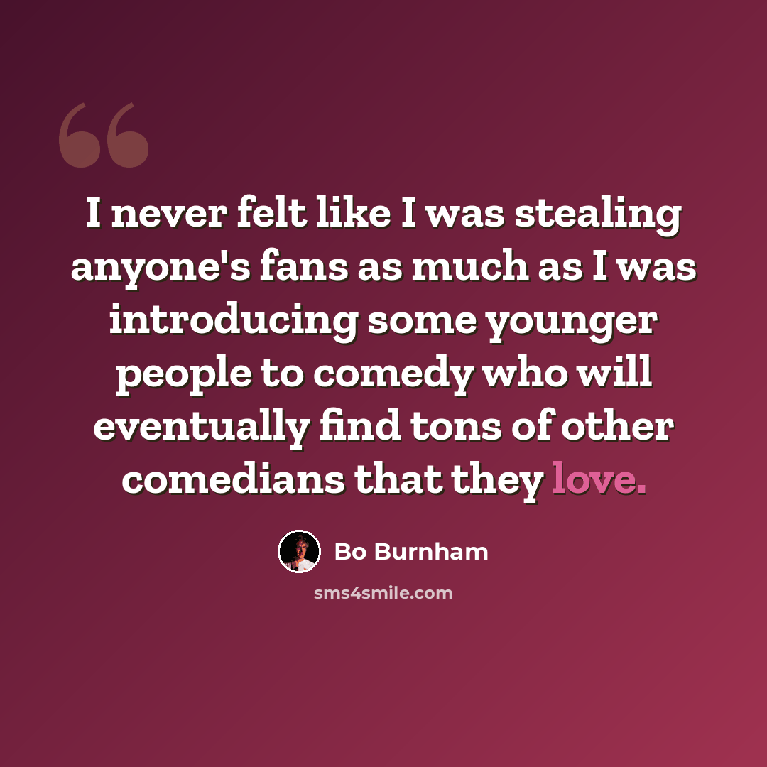 “I never felt like I was stealing anyone's fans as much as I was introducing some younger people to comedy who will eventually find tons of other comedians that they love.” quote by Bo Burnham