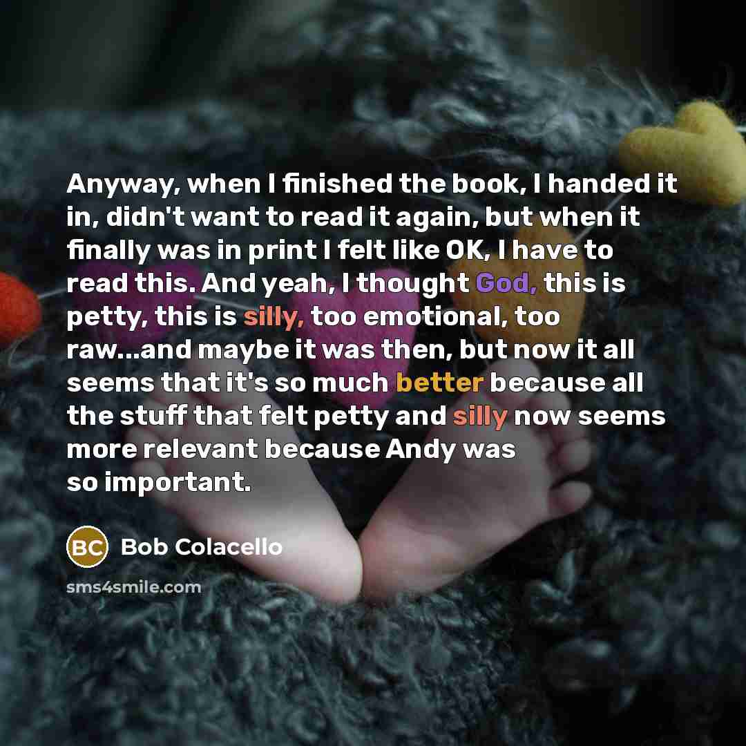 “Anyway, when I finished the book, I handed it in, didn't want to read it again, but when it finally was in print I felt like OK, I have to read this. And yeah, I thought God, this is petty, this is silly, too emotional, too raw...and maybe it was then, but now it all seems that it's so much better…” quote by Bob Colacello