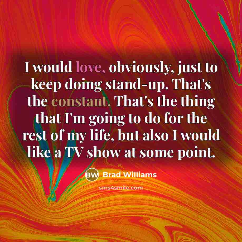 “I would love, obviously, just to keep doing stand-up. That's the constant. That's the thing that I'm going to do for the rest of my life, but also I would like a TV show at some point.” quote by Brad Williams