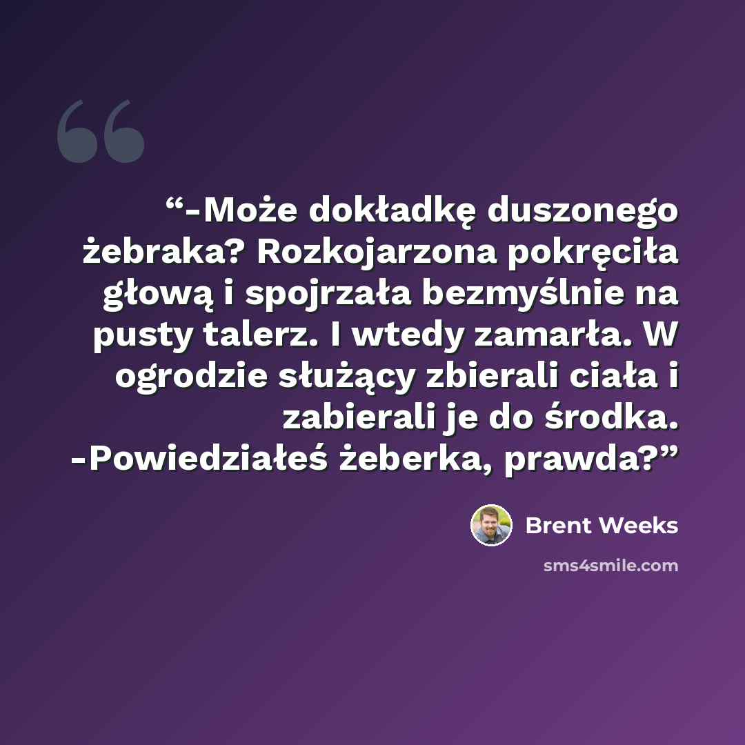 “-Może dokładkę duszonego żebraka? Rozkojarzona pokręciła głową i spojrzała bezmyślnie na pusty talerz. I wtedy zamarła. W ogrodzie służący zbierali ciała i zabierali je do środka. -Powiedziałeś żeberka, prawda?” quote by Brent Weeks