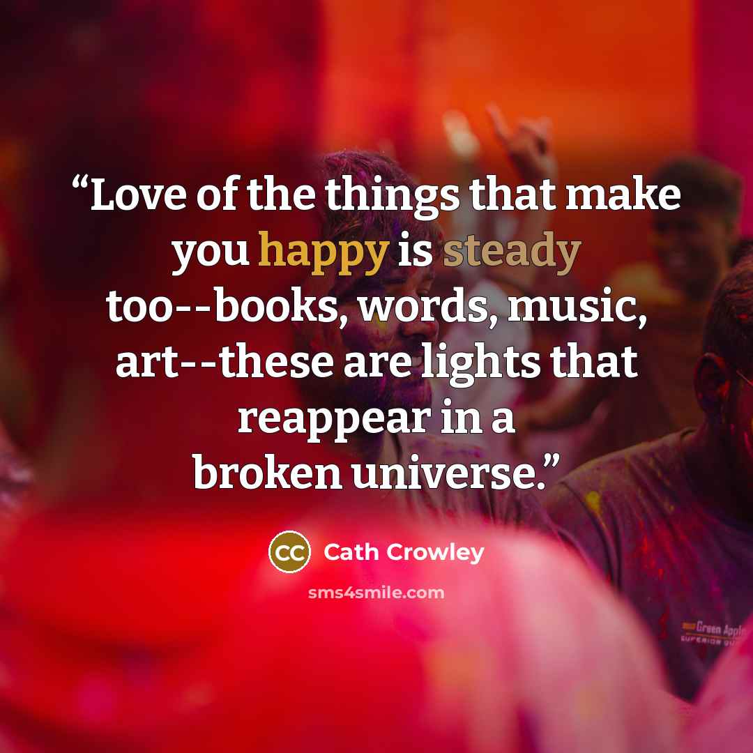 “Love of the things that make you happy is steady too--books, words, music, art--these are lights that reappear in a broken universe.” quote by Cath Crowley