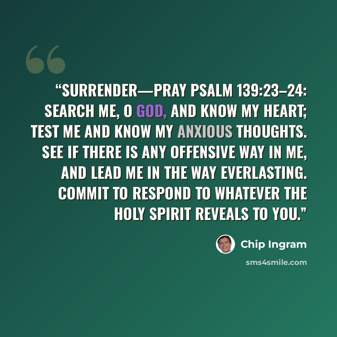 “SURRENDER—Pray Psalm 139:23–24: Search me, O God, and know my heart; test me and know my anxious thoughts. See if there is any offensive way in me, and lead me in the way everlasting. Commit to respond to whatever the Holy Spirit reveals to you.” quote by Chip Ingram