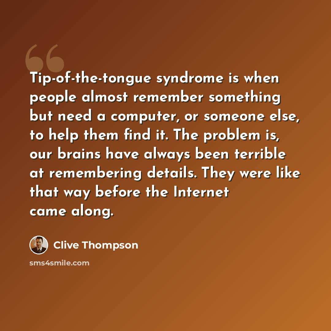 “Tip-of-the-tongue syndrome is when people almost remember something but need a computer, or someone else, to help them find it. The problem is, our brains have always been terrible at remembering details. They were like that way before the Internet came along.” quote by Clive Thompson