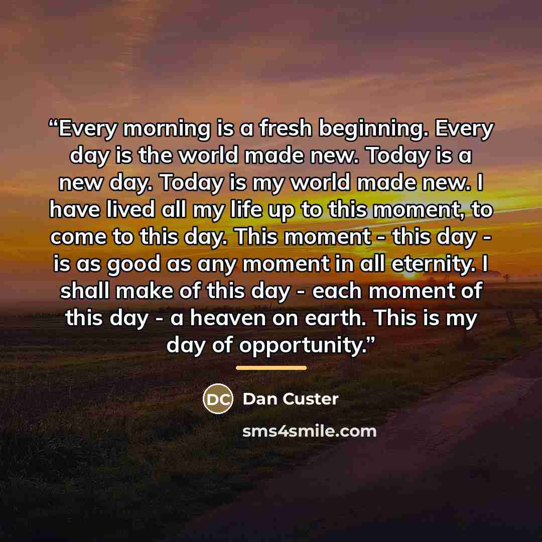 “Every morning is a fresh beginning. Every day is the world made new. Today is a new day. Today is my world made new. I have lived all my life up to this moment, to come to this day. This moment - this day - is as good as any moment in all eternity. I shall make of this day - each moment of this…” quote by Dan Custer