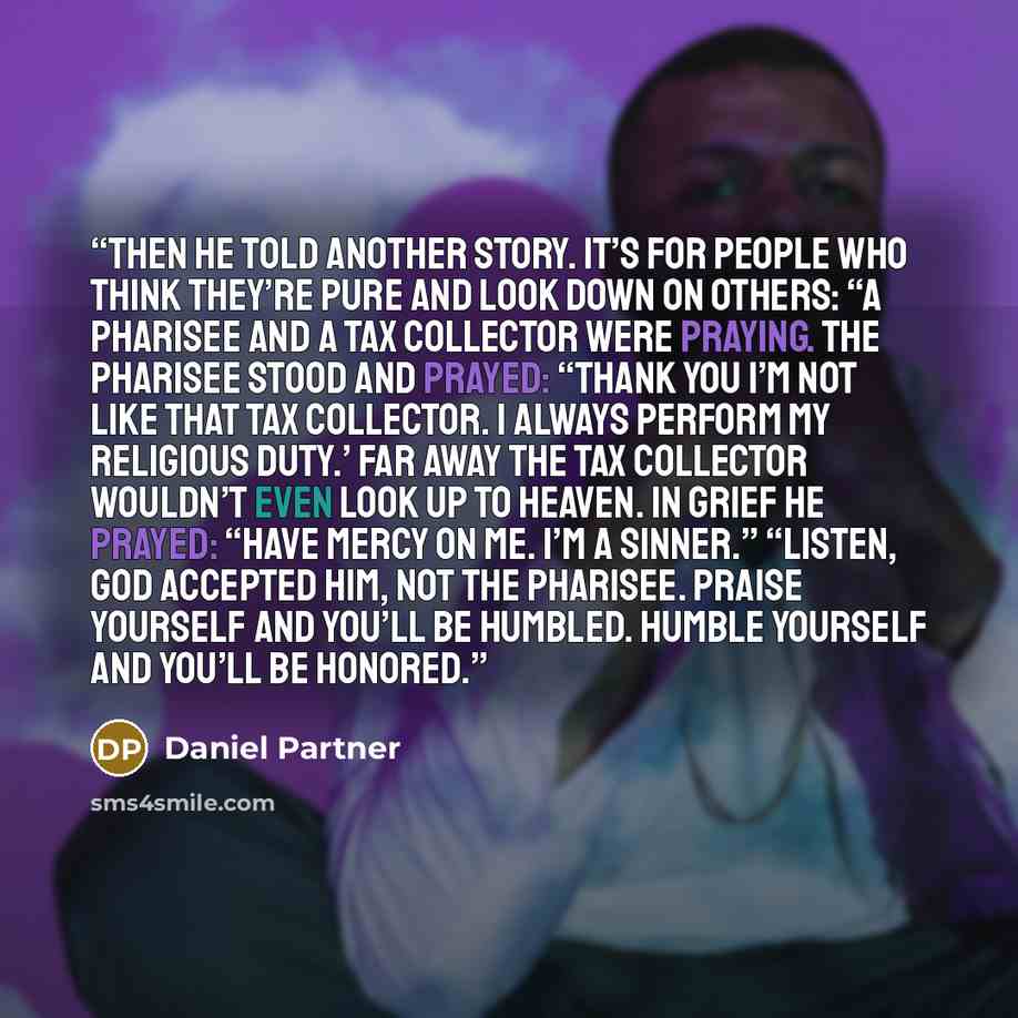 “Then he told another story. It’s for people who think they’re pure and look down on others: “A Pharisee and a tax collector were praying. The Pharisee stood and prayed: “Thank you I’m not like that tax collector. I always perform my religious duty.’ Far away the tax collector wouldn’t even look up…” quote by Daniel Partner