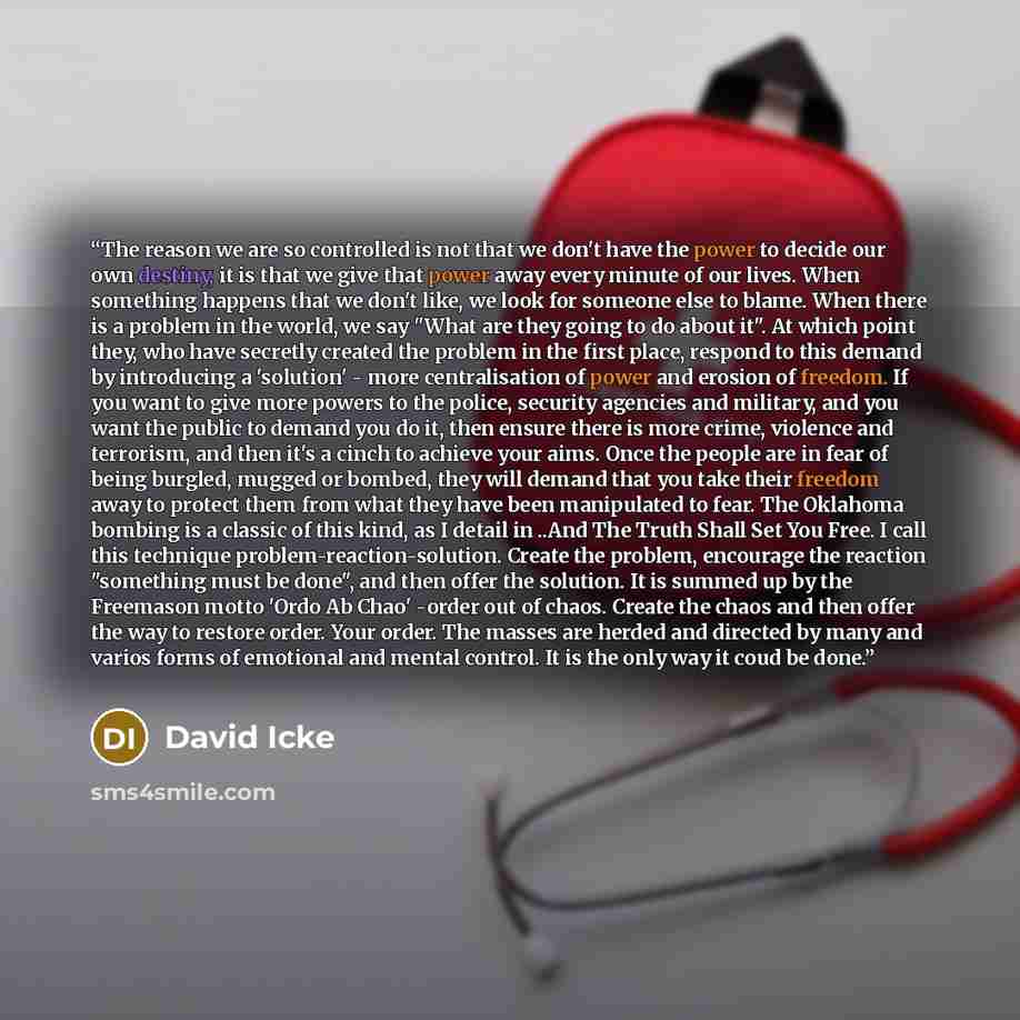 “The reason we are so controlled is not that we don't have the power to decide our own destiny, it is that we give that power away every minute of our lives. When something happens that we don't like, we look for someone else to blame. When there is a problem in the world, we say "What are they…” quote by David Icke
