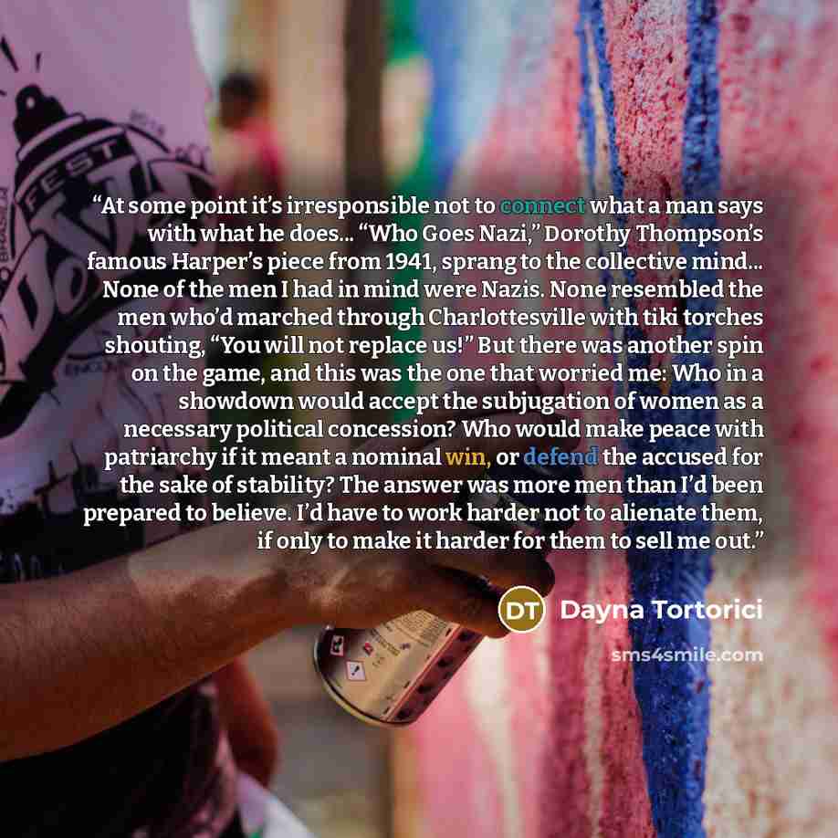 “At some point it’s irresponsible not to connect what a man says with what he does... “Who Goes Nazi,” Dorothy Thompson’s famous Harper’s piece from 1941, sprang to the collective mind... None of the men I had in mind were Nazis. None resembled the men who’d marched through Charlottesville with…” quote by Dayna Tortorici